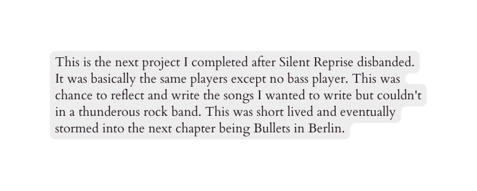 This is the next project I completed after Silent Reprise disbanded It was basically the same players except no bass player This was chance to reflect and write the songs I wanted to write but couldn t in a thunderous rock band This was short lived and eventually stormed into the next chapter being Bullets in Berlin