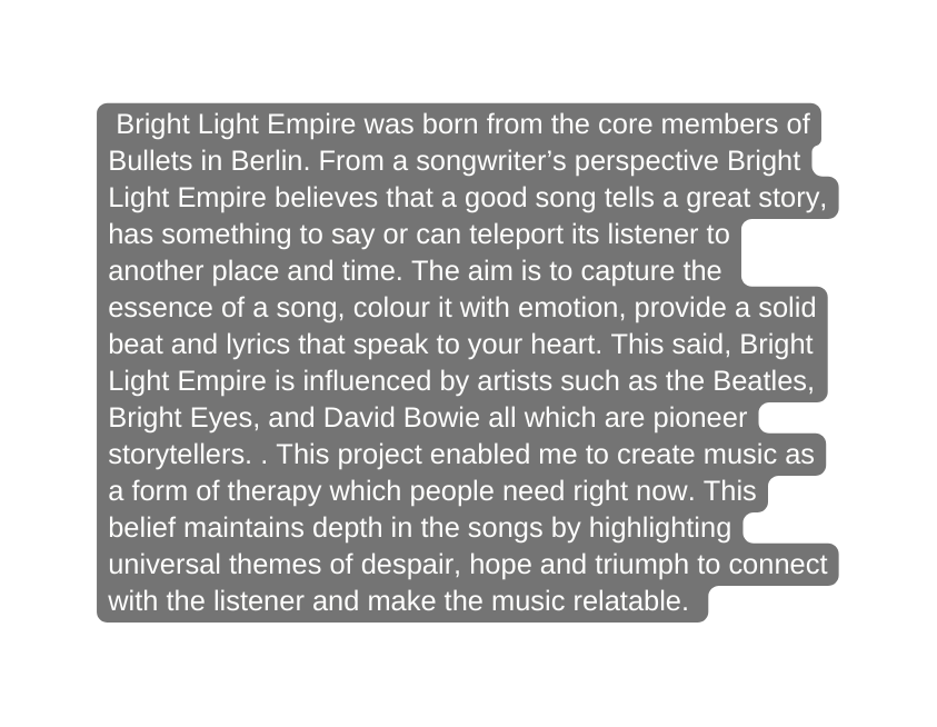 Bright Light Empire was born from the core members of Bullets in Berlin From a songwriter s perspective Bright Light Empire believes that a good song tells a great story has something to say or can teleport its listener to another place and time The aim is to capture the essence of a song colour it with emotion provide a solid beat and lyrics that speak to your heart This said Bright Light Empire is influenced by artists such as the Beatles Bright Eyes and David Bowie all which are pioneer storytellers This project enabled me to create music as a form of therapy which people need right now This belief maintains depth in the songs by highlighting universal themes of despair hope and triumph to connect with the listener and make the music relatable