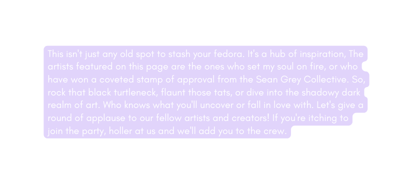 This isn t just any old spot to stash your fedora It s a hub of inspiration The artists featured on this page are the ones who set my soul on fire or who have won a coveted stamp of approval from the Sean Grey Collective So rock that black turtleneck flaunt those tats or dive into the shadowy dark realm of art Who knows what you ll uncover or fall in love with Let s give a round of applause to our fellow artists and creators If you re itching to join the party holler at us and we ll add you to the crew