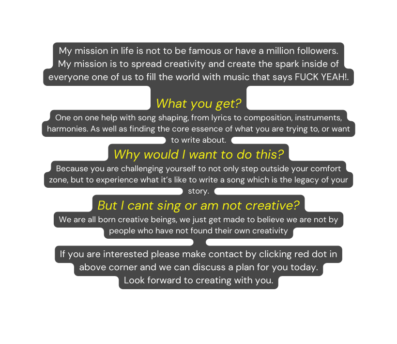 My mission in life is not to be famous or have a million followers My mission is to spread creativity and create the spark inside of everyone one of us to fill the world with music that says FUCK YEAH What you get One on one help with song shaping from lyrics to composition instruments harmonies As well as finding the core essence of what you are trying to or want to write about Why would I want to do this Because you are challenging yourself to not only step outside your comfort zone but to experience what it s like to write a song which is the legacy of your story But I cant sing or am not creative We are all born creative beings we just get made to believe we are not by people who have not found their own creativity If you are interested please make contact by clicking red dot in above corner and we can discuss a plan for you today Look forward to creating with you