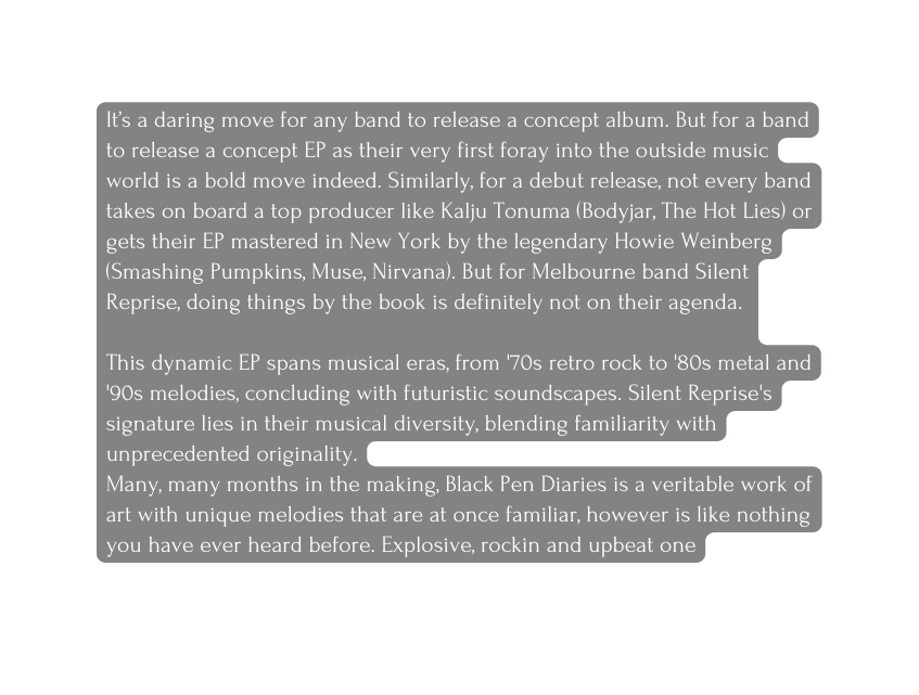 It s a daring move for any band to release a concept album But for a band to release a concept EP as their very first foray into the outside music world is a bold move indeed Similarly for a debut release not every band takes on board a top producer like Kalju Tonuma Bodyjar The Hot Lies or gets their EP mastered in New York by the legendary Howie Weinberg Smashing Pumpkins Muse Nirvana But for Melbourne band Silent Reprise doing things by the book is definitely not on their agenda This dynamic EP spans musical eras from 70s retro rock to 80s metal and 90s melodies concluding with futuristic soundscapes Silent Reprise s signature lies in their musical diversity blending familiarity with unprecedented originality Many many months in the making Black Pen Diaries is a veritable work of art with unique melodies that are at once familiar however is like nothing you have ever heard before Explosive rockin and upbeat one