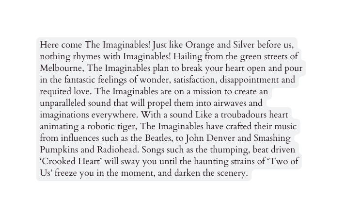 Here come The Imaginables Just like Orange and Silver before us nothing rhymes with Imaginables Hailing from the green streets of Melbourne The Imaginables plan to break your heart open and pour in the fantastic feelings of wonder satisfaction disappointment and requited love The Imaginables are on a mission to create an unparalleled sound that will propel them into airwaves and imaginations everywhere With a sound Like a troubadours heart animating a robotic tiger The Imaginables have crafted their music from influences such as the Beatles to John Denver and Smashing Pumpkins and Radiohead Songs such as the thumping beat driven Crooked Heart will sway you until the haunting strains of Two of Us freeze you in the moment and darken the scenery