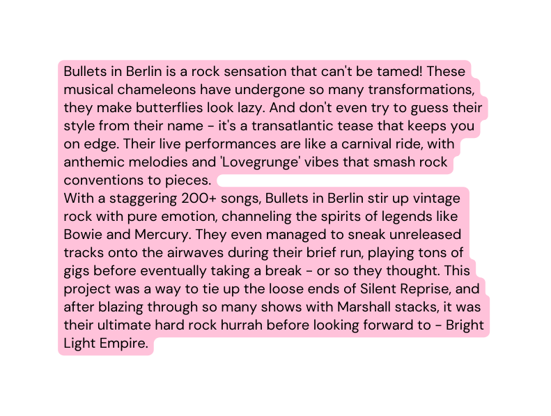 Bullets in Berlin is a rock sensation that can t be tamed These musical chameleons have undergone so many transformations they make butterflies look lazy And don t even try to guess their style from their name it s a transatlantic tease that keeps you on edge Their live performances are like a carnival ride with anthemic melodies and Lovegrunge vibes that smash rock conventions to pieces With a staggering 200 songs Bullets in Berlin stir up vintage rock with pure emotion channeling the spirits of legends like Bowie and Mercury They even managed to sneak unreleased tracks onto the airwaves during their brief run playing tons of gigs before eventually taking a break or so they thought This project was a way to tie up the loose ends of Silent Reprise and after blazing through so many shows with Marshall stacks it was their ultimate hard rock hurrah before looking forward to Bright Light Empire