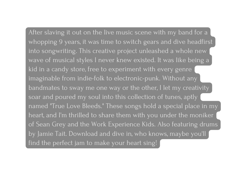 After slaving it out on the live music scene with my band for a whopping 9 years it was time to switch gears and dive headfirst into songwriting This creative project unleashed a whole new wave of musical styles I never knew existed It was like being a kid in a candy store free to experiment with every genre imaginable from indie folk to electronic punk Without any bandmates to sway me one way or the other I let my creativity soar and poured my soul into this collection of tunes aptly named True Love Bleeds These songs hold a special place in my heart and I m thrilled to share them with you under the moniker of Sean Grey and the Work Experience Kids Also featuring drums by Jamie Tait Download and dive in who knows maybe you ll find the perfect jam to make your heart sing